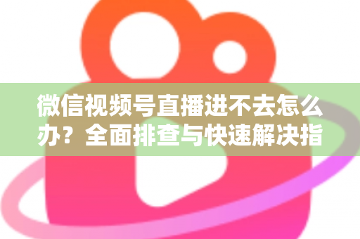 微信视频号直播进不去怎么办?全面排查与快速解决指南 微信视频号直播进不去怎么办?全面排查与快速解决指南