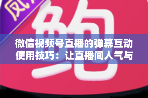 微信视频号直播的弹幕互动使用技巧：让直播间人气与转化双提升的实战手册