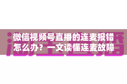微信视频号直播的连麦报错怎么办？一文读懂连麦故障排查与快速解决全攻略