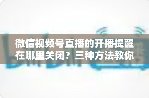 微信视频号直播的开播提醒在哪里关闭？三种方法教你轻松屏蔽开播通知，告别消息打扰