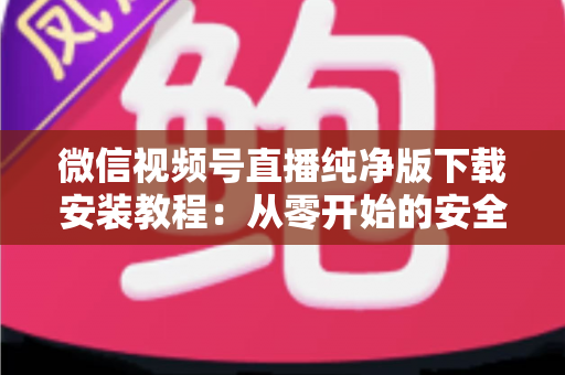 微信视频号直播纯净版下载安装教程：从零开始的安全安装与使用全指南