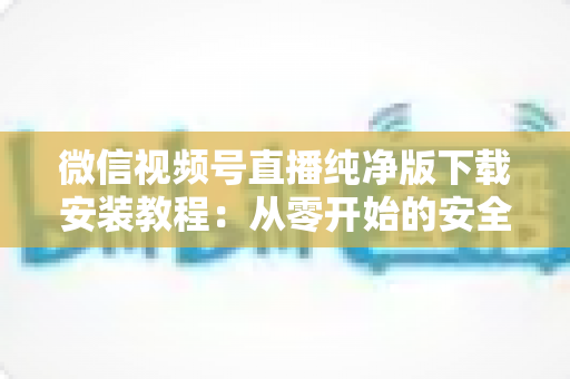 微信视频号直播纯净版下载安装教程：从零开始的安全安装与使用全指南