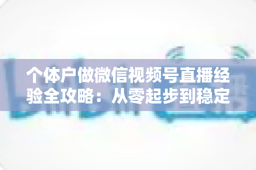 个体户做微信视频号直播经验全攻略：从零起步到稳定出单的实战心得