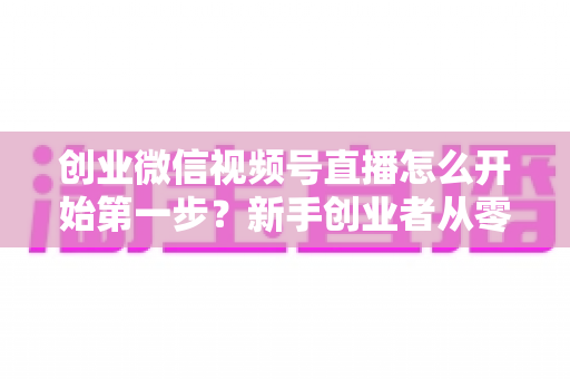 创业微信视频号直播怎么开始第一步?新手创业者从零开播的完整实战指南 创业微信视频号直播怎么开始第一步?新手创业者从零开播的完整实战指南