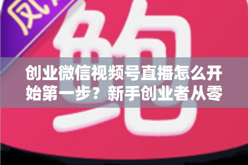 创业微信视频号直播怎么开始第一步?新手创业者从零开播的完整实战指南 创业微信视频号直播怎么开始第一步?新手创业者从零开播的完整实战指南