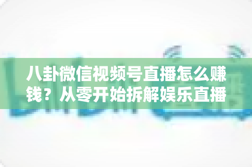 八卦微信视频号直播怎么赚钱？从零开始拆解娱乐直播的六大变现路径与实操指南