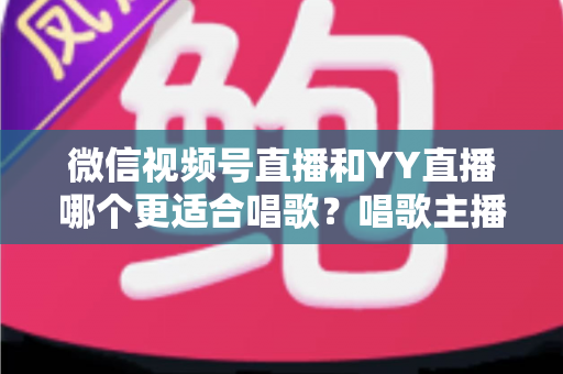 微信视频号直播和YY直播哪个更适合唱歌？唱歌主播平台选择深度解析指南