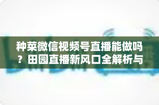 种菜微信视频号直播能做吗?田园直播新风口全解析与实操指南 种菜微信视频号直播能做吗?田园直播新风口全解析与实操指南