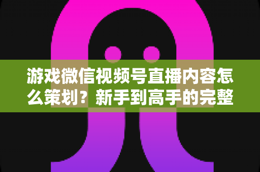 游戏微信视频号直播内容怎么策划？新手到高手的完整实战指南