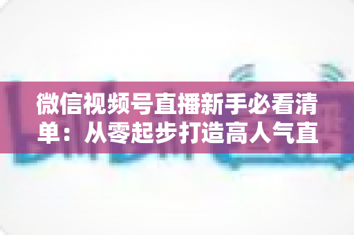 微信视频号直播新手必看清单：从零起步打造高人气直播间的完整攻略