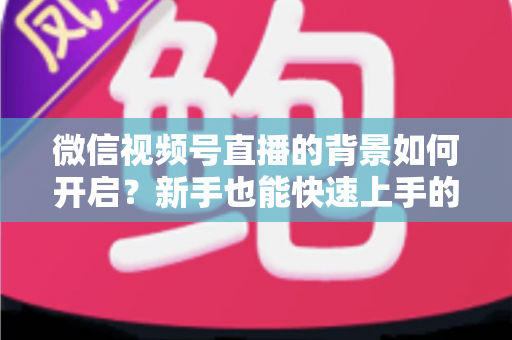 微信视频号直播的背景如何开启？新手也能快速上手的完整教程