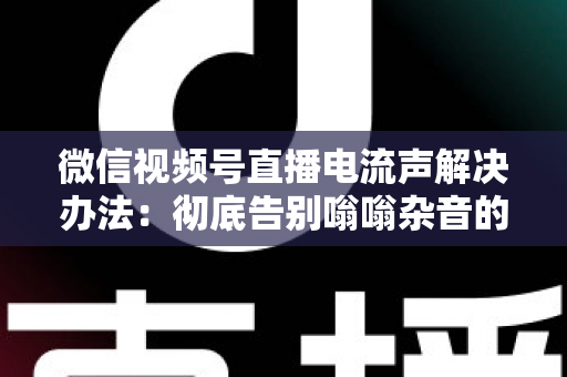微信视频号直播电流声解决办法：彻底告别嗡嗡杂音的完整指南