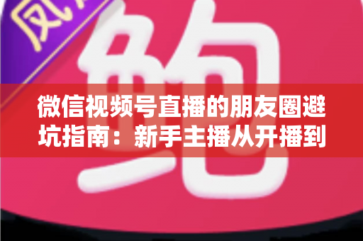 微信视频号直播的朋友圈避坑指南:新手主播从开播到涨粉的实战避雷手册 微信视频号直播的朋友圈避坑指南:新手主播从开播到涨粉的实战避雷手册