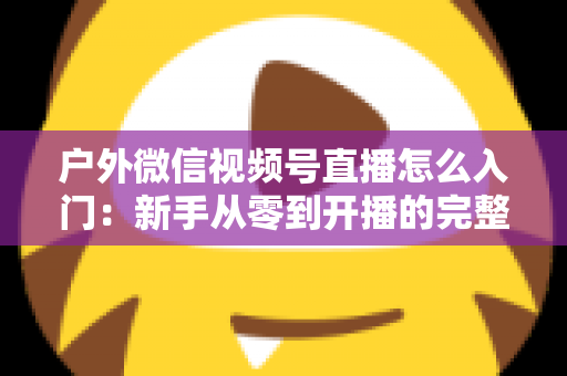 户外微信视频号直播怎么入门：新手从零到开播的完整实操指南