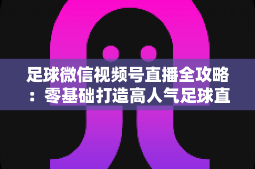 足球微信视频号直播全攻略：零基础打造高人气足球直播间的完整指南