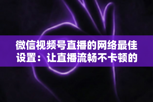 微信视频号直播的网络最佳设置：让直播流畅不卡顿的完整优化指南