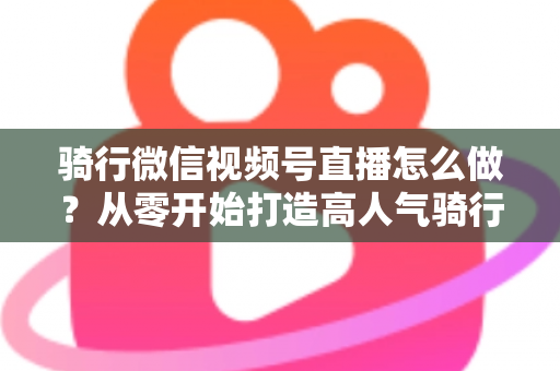 骑行微信视频号直播怎么做？从零开始打造高人气骑行直播间的完整实战指南