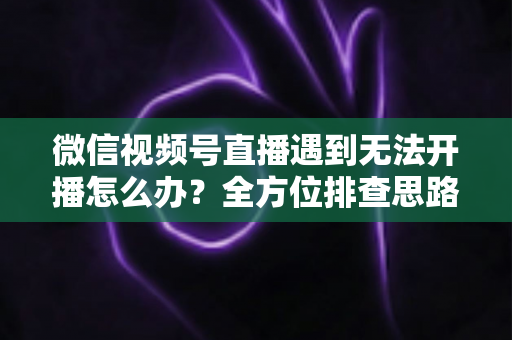 微信视频号直播遇到无法开播怎么办？全方位排查思路与实用解决方案一网打尽