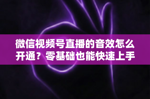 微信视频号直播的音效怎么开通？零基础也能快速上手的音效设置全攻略