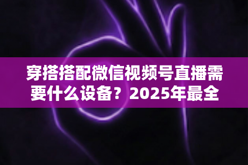穿搭搭配微信视频号直播需要什么设备?2025年最全设备清单与实用选购指南 穿搭搭配微信视频号直播需要什么设备?2025年最全设备清单与实用选购指南
