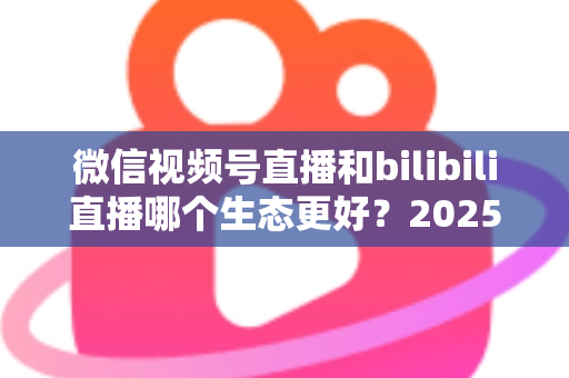微信视频号直播和bilibili直播哪个生态更好？2025年创作者选平台的深度对比指南