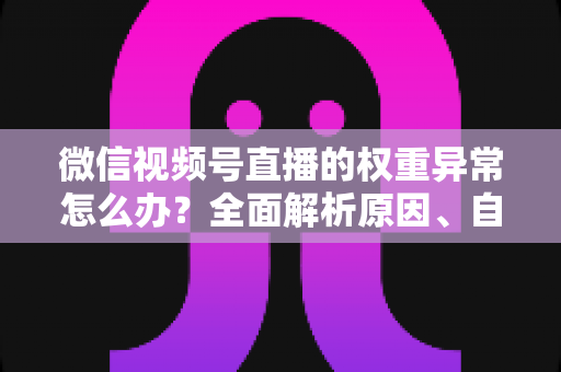 微信视频号直播的权重异常怎么办？全面解析原因、自查步骤与恢复指南