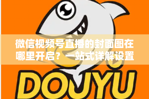 微信视频号直播的封面图在哪里开启？一站式详解设置方法与高点击率封面设计技巧