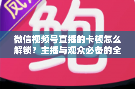 微信视频号直播的卡顿怎么解锁？主播与观众必备的全流程优化指南