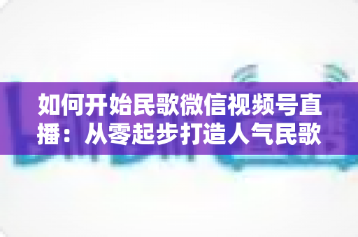 如何开始民歌微信视频号直播：从零起步打造人气民歌直播间的完整指南
