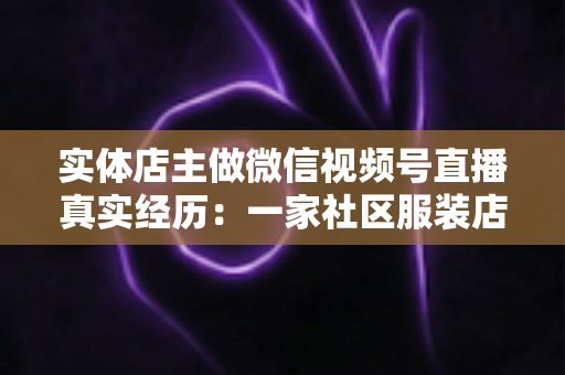 实体店主做微信视频号直播真实经历：一家社区服装店从客流下滑到月销翻倍的完整复盘