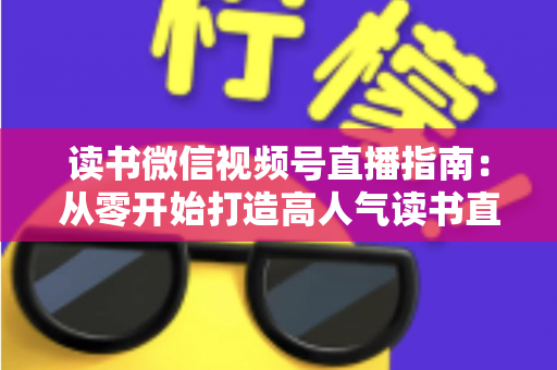 读书微信视频号直播指南：从零开始打造高人气读书直播间的完整攻略