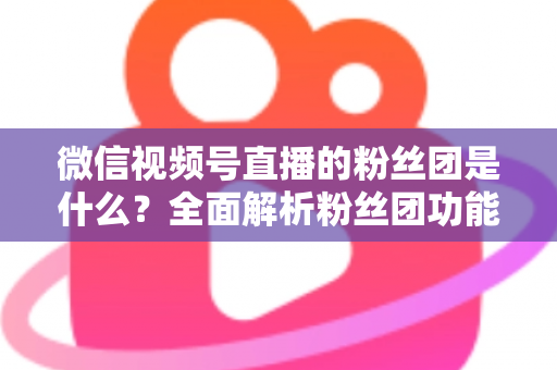 微信视频号直播的粉丝团是什么？全面解析粉丝团功能、加入方法与运营价值