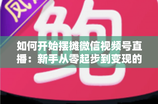 如何开始摆摊微信视频号直播：新手从零起步到变现的完整实战攻略