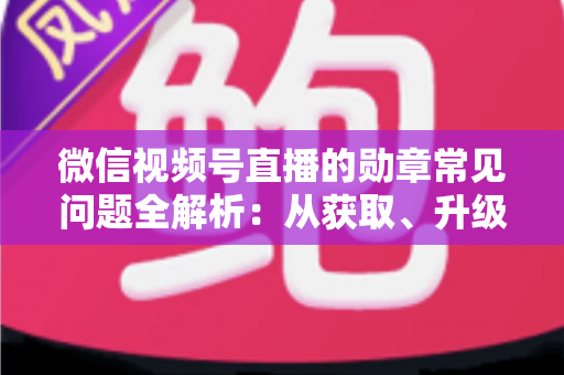 微信视频号直播的勋章常见问题全解析：从获取、升级到消失恢复，一篇帮你彻底搞懂勋章规则