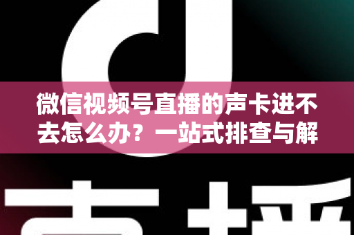 微信视频号直播的声卡进不去怎么办？一站式排查与解决方案全攻略