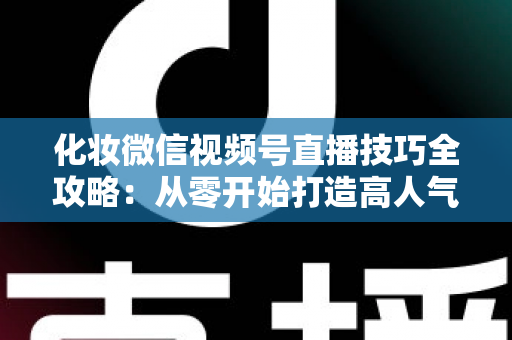 化妆微信视频号直播技巧全攻略：从零开始打造高人气、高转化的美妆直播间实战指南