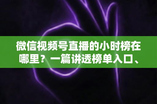 微信视频号直播的小时榜在哪里？一篇讲透榜单入口、排名规则与上榜技巧的实用指南