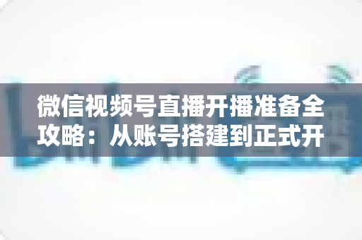 微信视频号直播开播准备全攻略：从账号搭建到正式开播的完整指南