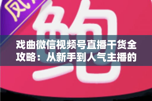 戏曲微信视频号直播干货全攻略：从新手到人气主播的实战指南