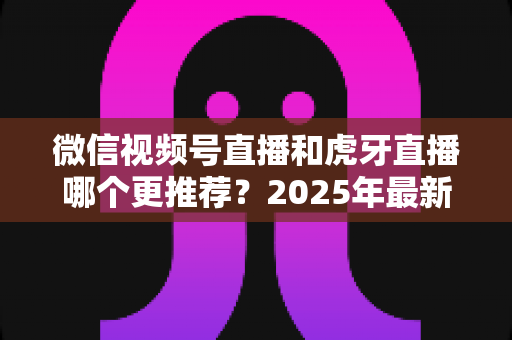 微信视频号直播和虎牙直播哪个更推荐？2025年最新平台对比指南，助你选对直播赛道