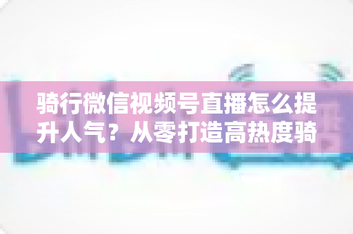 骑行微信视频号直播怎么提升人气？从零打造高热度骑行直播间的完整实战指南