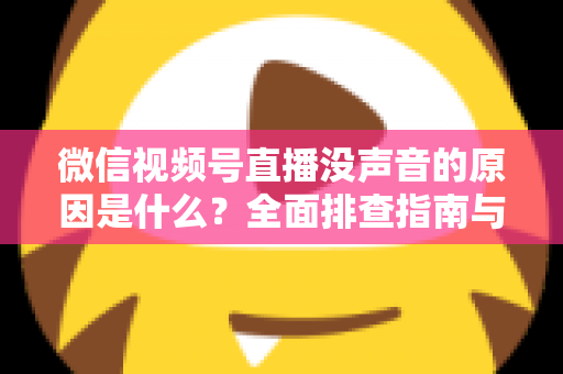 微信视频号直播没声音的原因是什么？全面排查指南与实用解决方案