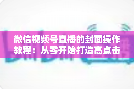 微信视频号直播的封面操作教程：从零开始打造高点击率直播间的完整指南