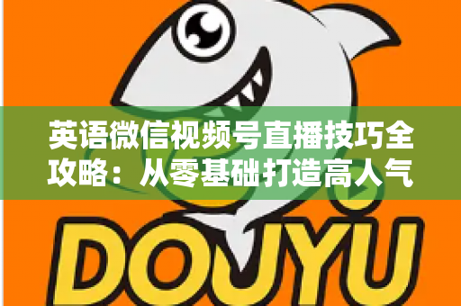 英语微信视频号直播技巧全攻略：从零基础打造高人气英语直播间的实战指南