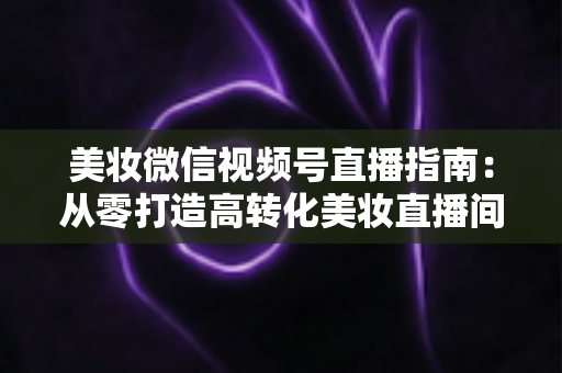 美妆微信视频号直播指南：从零打造高转化美妆直播间的全流程攻略