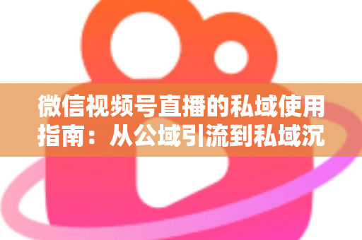 微信视频号直播的私域使用指南：从公域引流到私域沉淀的全链路实战方案