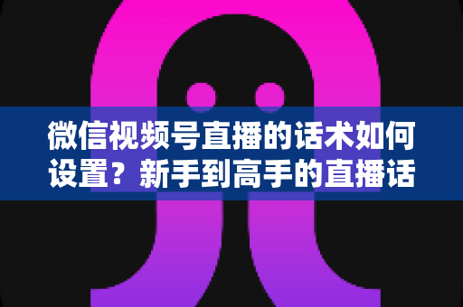 微信视频号直播的话术如何设置?新手到高手的直播话术搭建全流程指南 微信视频号直播的话术如何设置?新手到高手的直播话术搭建全流程指南