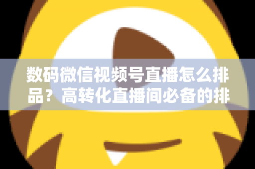 数码微信视频号直播怎么排品？高转化直播间必备的排品逻辑与实操全攻略