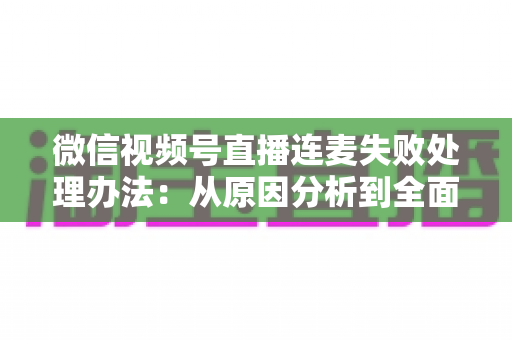微信视频号直播连麦失败处理办法：从原因分析到全面解决方案的实用指南