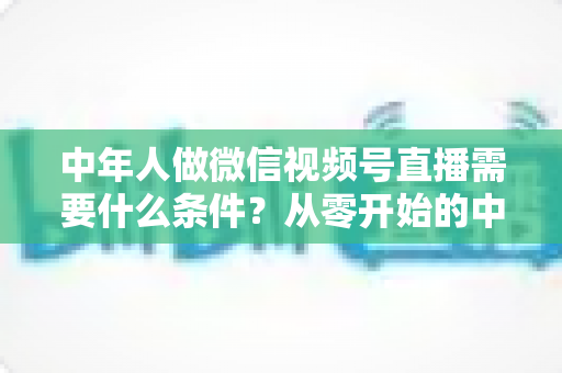 中年人做微信视频号直播需要什么条件？从零开始的中年人直播创业全攻略
